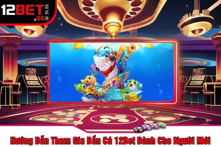 Hướng Dẫn Tham Gia Bắn Cá 12Bet Dành Cho Người Mới