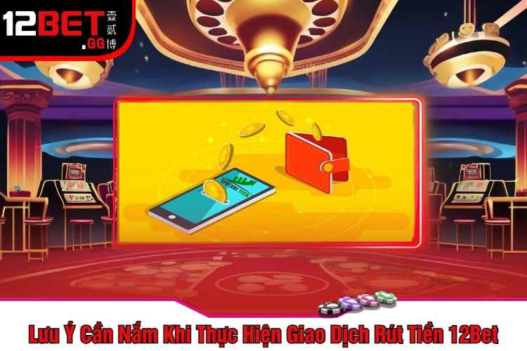 Lưu Ý Cần Nắm Khi Thực Hiện Giao Dịch Rút Tiền 12Bet