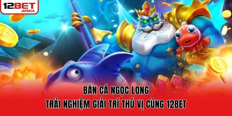 Bắn Cá Ngọc Long | Trải Nghiệm Giải Trí Thú Vị Cùng 12bet